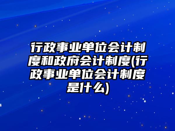 行政事業(yè)單位會計制度和政府會計制度(行政事業(yè)單位會計制度是什么)