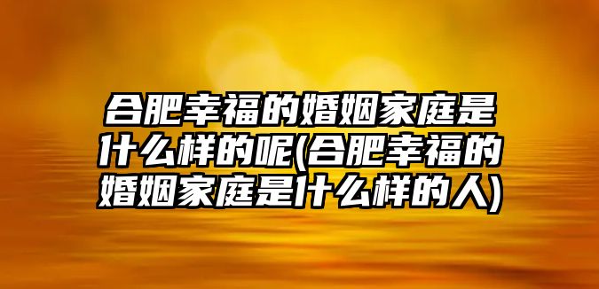 合肥幸福的婚姻家庭是什么樣的呢(合肥幸福的婚姻家庭是什么樣的人)