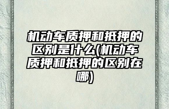 機動車質押和抵押的區別是什么(機動車質押和抵押的區別在哪)