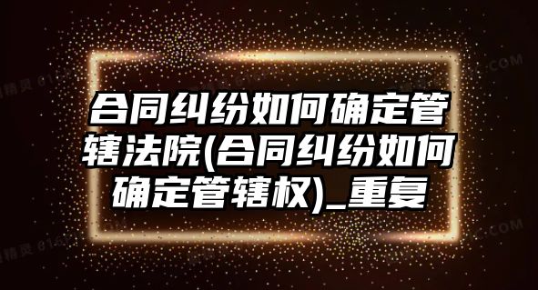 合同糾紛如何確定管轄法院(合同糾紛如何確定管轄權)_重復