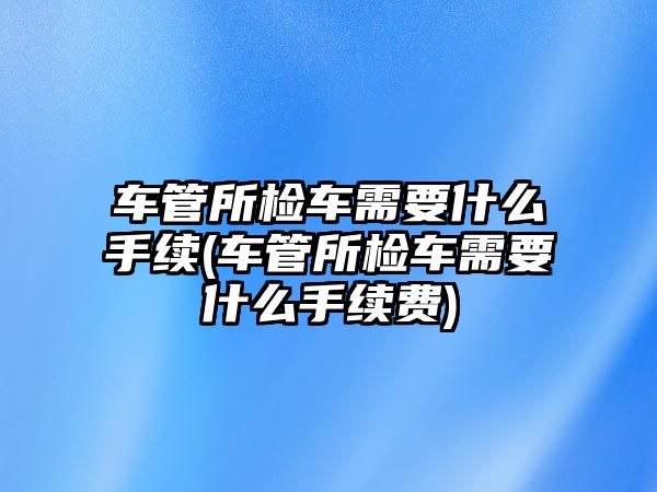 車管所檢車需要什么手續(xù)(車管所檢車需要什么手續(xù)費)