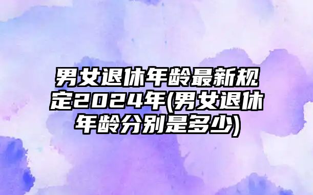 男女退休年齡最新規定2024年(男女退休年齡分別是多少)