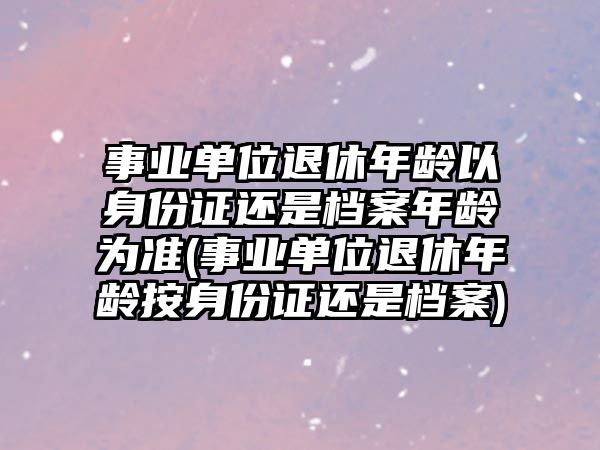 事業單位退休年齡以身份證還是檔案年齡為準(事業單位退休年齡按身份證還是檔案)