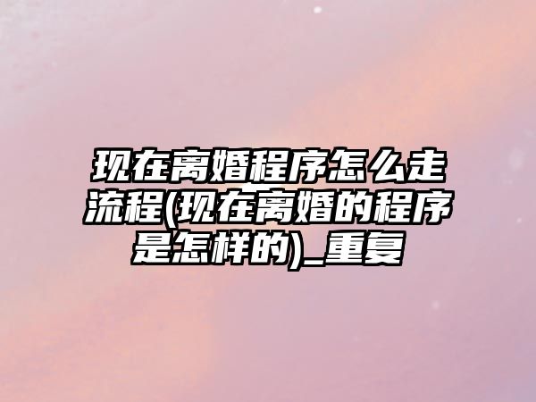 現在離婚程序怎么走流程(現在離婚的程序是怎樣的)_重復