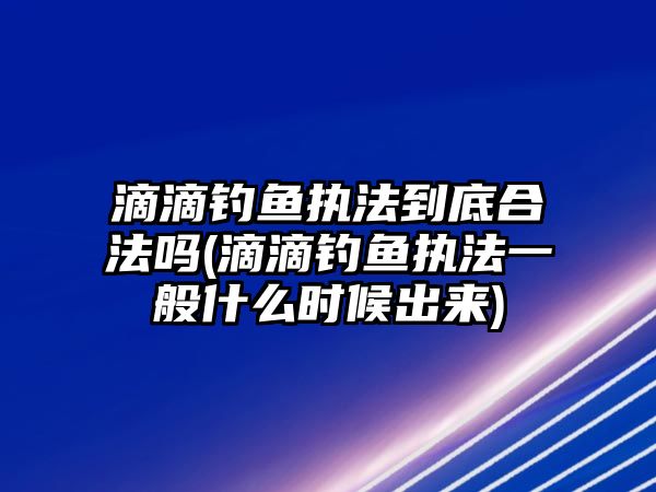 滴滴釣魚執法到底合法嗎(滴滴釣魚執法一般什么時候出來)