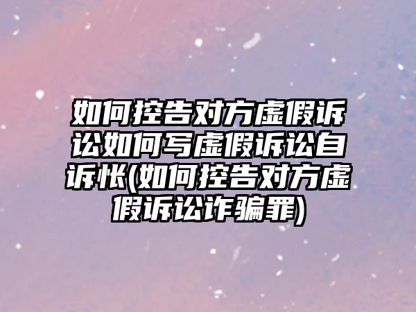 如何控告對方虛假訴訟如何寫虛假訴訟自訴悵(如何控告對方虛假訴訟詐騙罪)