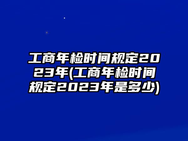 工商年檢時間規定2023年(工商年檢時間規定2023年是多少)