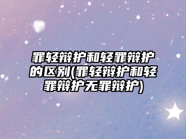 罪輕辯護和輕罪辯護的區別(罪輕辯護和輕罪辯護無罪辯護)