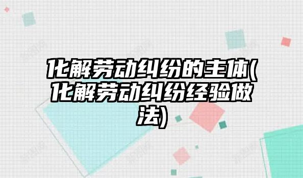 化解勞動糾紛的主體(化解勞動糾紛經驗做法)