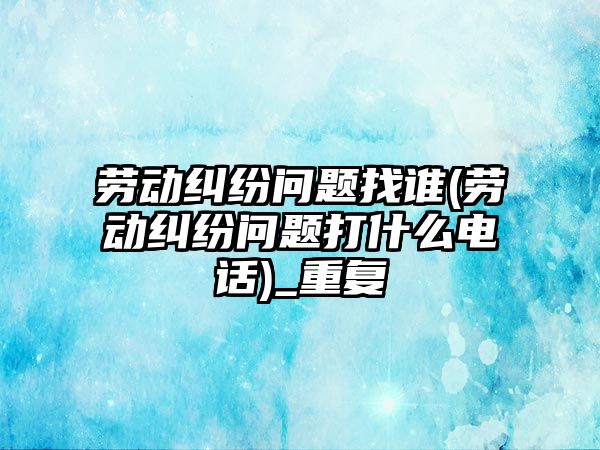 勞動糾紛問題找誰(勞動糾紛問題打什么電話)_重復