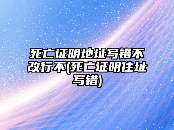 死亡證明地址寫錯不改行不(死亡證明住址寫錯)