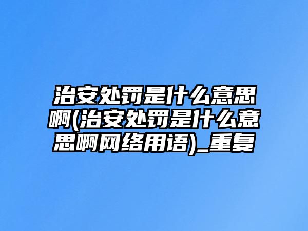 治安處罰是什么意思啊(治安處罰是什么意思啊網絡用語)_重復