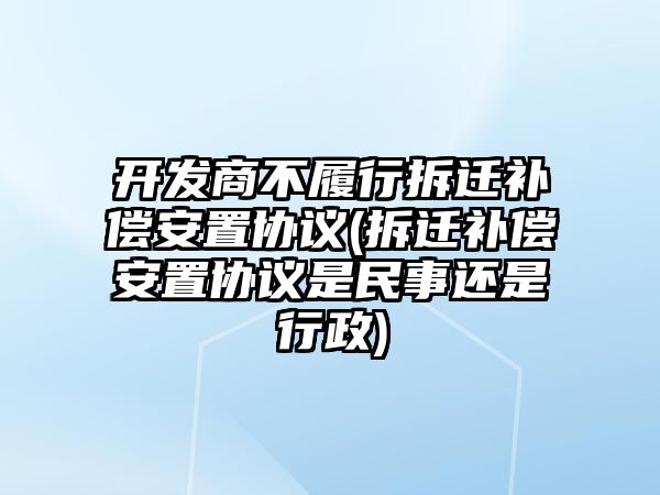 開發(fā)商不履行拆遷補(bǔ)償安置協(xié)議(拆遷補(bǔ)償安置協(xié)議是民事還是行政)