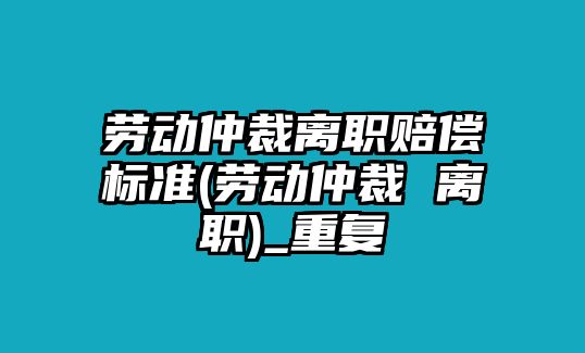 勞動仲裁離職賠償標準(勞動仲裁 離職)_重復