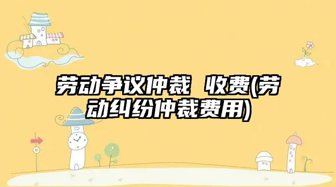 勞動爭議仲裁 收費(勞動糾紛仲裁費用)