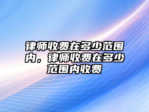 律師收費在多少范圍內，律師收費在多少范圍內收費