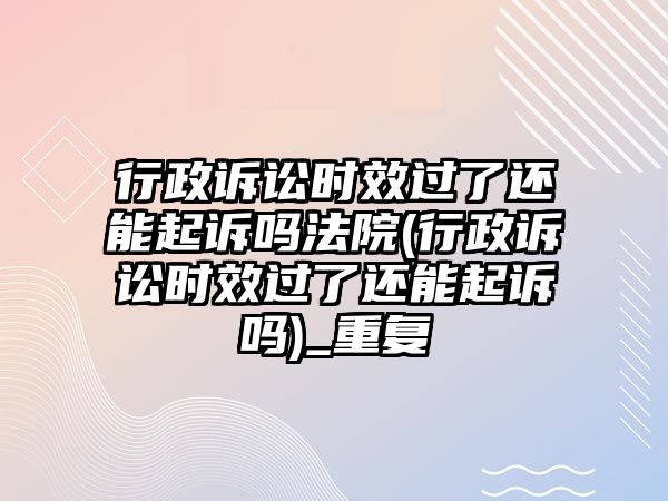 行政訴訟時效過了還能起訴嗎法院(行政訴訟時效過了還能起訴嗎)_重復