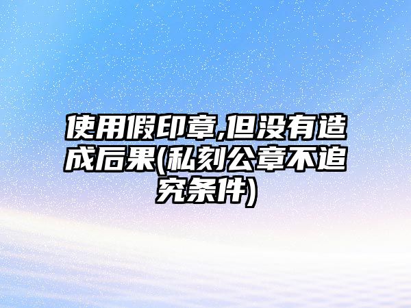 使用假印章,但沒有造成后果(私刻公章不追究條件)