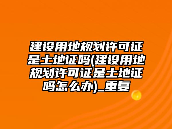 建設用地規(guī)劃許可證是土地證嗎(建設用地規(guī)劃許可證是土地證嗎怎么辦)_重復