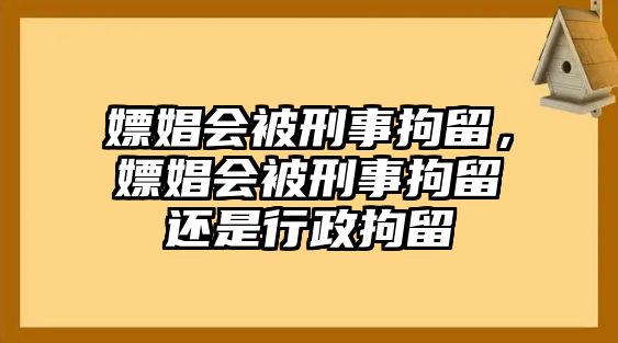 嫖娼會被刑事拘留，嫖娼會被刑事拘留還是行政拘留