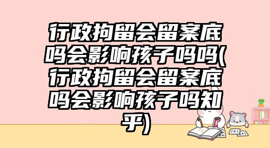 行政拘留會留案底嗎會影響孩子嗎嗎(行政拘留會留案底嗎會影響孩子嗎知乎)