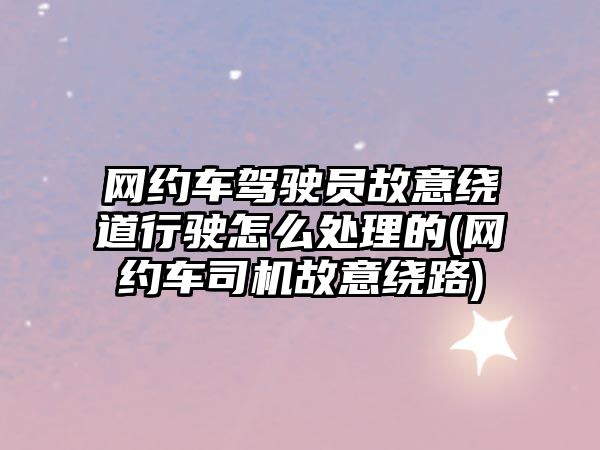 網約車駕駛員故意繞道行駛怎么處理的(網約車司機故意繞路)