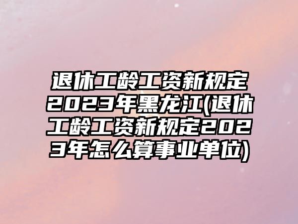 退休工齡工資新規(guī)定2023年黑龍江(退休工齡工資新規(guī)定2023年怎么算事業(yè)單位)