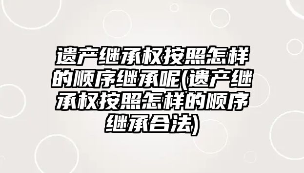 遺產繼承權按照怎樣的順序繼承呢(遺產繼承權按照怎樣的順序繼承合法)