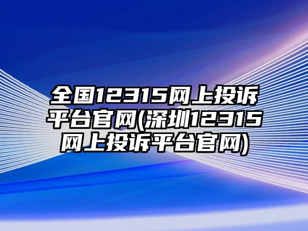 全國12315網上投訴平臺官網(深圳12315網上投訴平臺官網)