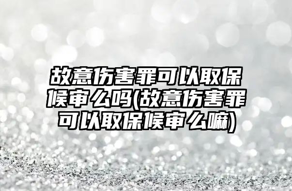 故意傷害罪可以取保候審么嗎(故意傷害罪可以取保候審么嘛)