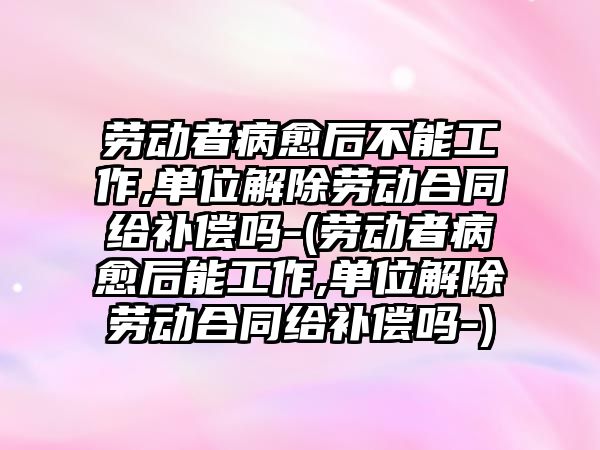 勞動者病愈后不能工作,單位解除勞動合同給補償嗎-(勞動者病愈后能工作,單位解除勞動合同給補償嗎-)