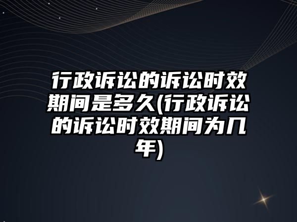 行政訴訟的訴訟時效期間是多久(行政訴訟的訴訟時效期間為幾年)