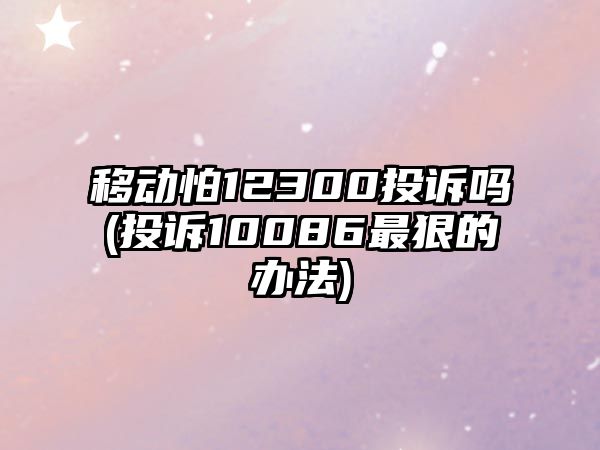 移動怕12300投訴嗎(投訴10086最狠的辦法)