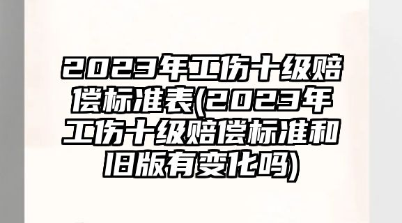 2023年工傷十級賠償標準表(2023年工傷十級賠償標準和舊版有變化嗎)