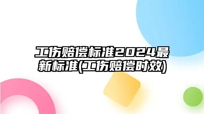 工傷賠償標準2024最新標準(工傷賠償時效)