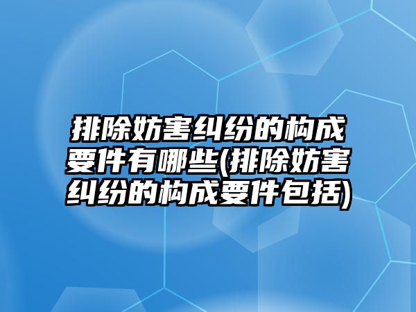 排除妨害糾紛的構(gòu)成要件有哪些(排除妨害糾紛的構(gòu)成要件包括)