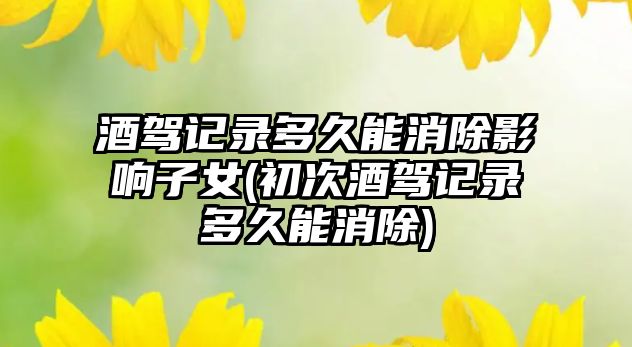 酒駕記錄多久能消除影響子女(初次酒駕記錄多久能消除)