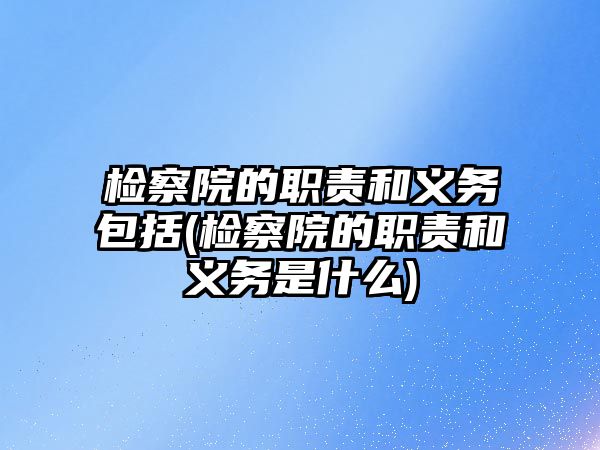 檢察院的職責和義務包括(檢察院的職責和義務是什么)