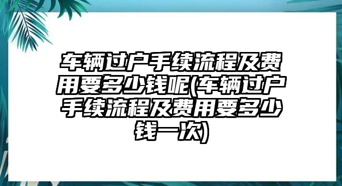 車輛過戶手續流程及費用要多少錢呢(車輛過戶手續流程及費用要多少錢一次)