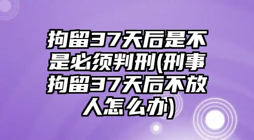 拘留37天后是不是必須判刑(刑事拘留37天后不放人怎么辦)