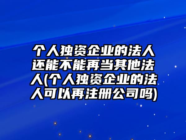 個人獨資企業的法人還能不能再當其他法人(個人獨資企業的法人可以再注冊公司嗎)