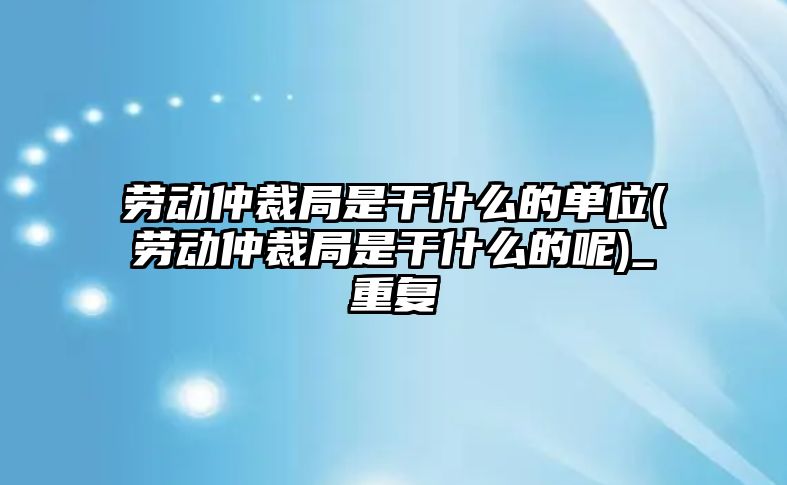 勞動仲裁局是干什么的單位(勞動仲裁局是干什么的呢)_重復