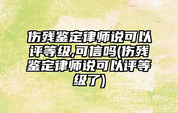 傷殘鑒定律師說可以評等級,可信嗎(傷殘鑒定律師說可以評等級了)