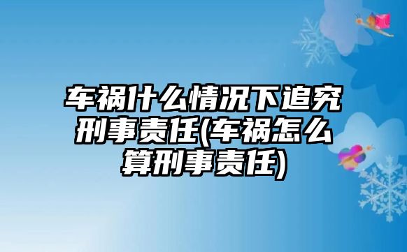 車禍?zhǔn)裁辞闆r下追究刑事責(zé)任(車禍怎么算刑事責(zé)任)