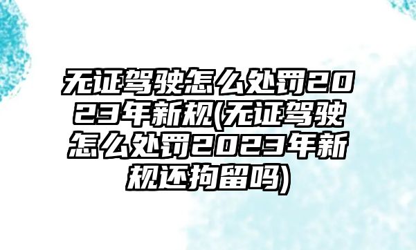 無證駕駛怎么處罰2023年新規(無證駕駛怎么處罰2023年新規還拘留嗎)