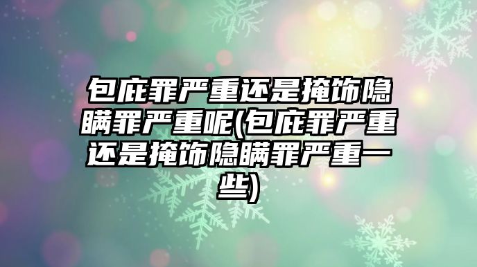 包庇罪嚴重還是掩飾隱瞞罪嚴重呢(包庇罪嚴重還是掩飾隱瞞罪嚴重一些)