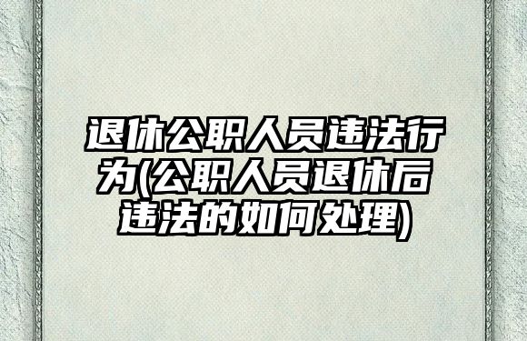 退休公職人員違法行為(公職人員退休后違法的如何處理)