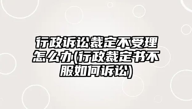 行政訴訟裁定不受理怎么辦(行政裁定書不服如何訴訟)