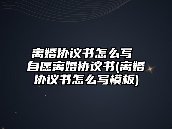 離婚協議書怎么寫 自愿離婚協議書(離婚協議書怎么寫模板)