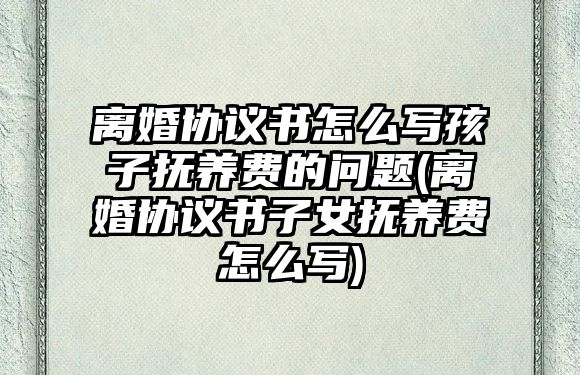 離婚協議書怎么寫孩子撫養費的問題(離婚協議書子女撫養費怎么寫)